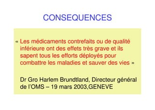 CONSEQUENCES
« Les médicaments contrefaits ou de qualité
inférieure ont des effets très grave et ils
sapent tous les efforts déployés pour
combattre les maladies et sauver des vies »
Dr Gro Harlem Brundtland, Directeur général
de l’OMS – 19 mars 2003,GENEVE
 