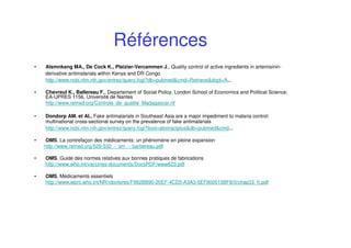Références
• Atemnkeng MA., De Cock K., Plaizier-Vercammen J., Quality control of active ingredients in artemisinin-
derivative antimalarials within Kenya and DR Congo
http://www.ncbi.nlm.nih.gov/entrez/query.fcgi?db=pubmed&cmd=Retrieve&dopt=A...
• Chevreul K., Ballereau F., Departement of Social Policy, London School of Economics and Political Science;
EA-UPRES 1156, Université de Nantes
http://www.remed.org/Controle_de_qualite_Madagascar.rtf
• Dondorp AM. et Al., Fake antimalarials in Southeast Asia are a major impediment to malaria control:
multinational cross-sectional survey on the prevalence of fake antimalarials
http://www.ncbi.nlm.nih.gov/entrez/query.fcgi?itool=abstractplus&db=pubmed&cmd...
• OMS, La contrefaçon des médicaments: un phénomène en pleine expansion
http://www.remed.org/529-532_-_sm_-_barbereau.pdf
• OMS, Guide des normes relatives aux bonnes pratiques de fabrications
http://www.who.int/vaccines-documents/DocsPDF/www623.pdf
• OMS, Médicaments essentiels
http://www.wpro.who.int/NR/rdonlyres/F992BB90-20EF-4CD5-A3A3-5EF900515BF8/0/chap33_fr.pdf
 