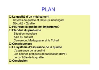 PLAN
La qualité d’un médicament
Critères de qualité et facteurs influençant
Sécurité - Qualité
Pourquoi la qualité est importante?
Etendue du problème
Situation mondiale
Asie du sud est
Cameroun, Madagascar et le Tchad
Conséquences
Le système d’assurance de la qualité
L’assurance de la qualité
Les bonnes pratiques de fabrication (BPF)
Le contrôle de la qualité
Conclusion
 