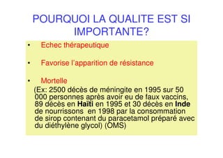 POURQUOI LA QUALITE EST SI
IMPORTANTE?
• Echec thérapeutique
• Favorise l’apparition de résistance
• Mortelle
(Ex: 2500 décès de méningite en 1995 sur 50
000 personnes après avoir eu de faux vaccins,
89 décès en Haïti en 1995 et 30 décès en Inde
de nourrissons en 1998 par la consommation
de sirop contenant du paracetamol préparé avec
du diéthylène glycol) (OMS)
 