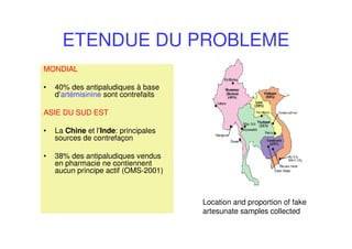 ETENDUE DU PROBLEME
MONDIAL
• 40% des antipaludiques à base
d’artémisinine sont contrefaits
ASIE DU SUD EST
• La Chine et l’Inde: principales
sources de contrefaçon
• 38% des antipaludiques vendus
en pharmacie ne contiennent
aucun principe actif (OMS-2001)
Location and proportion of fake
artesunate samples collected
 