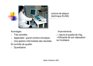 Atelier Paludisme 2007
Lecture de plaque
(technique ELISA)
Avantages Inconvénients
Très sensible.
Applicable / grand nombre d’analyse.
Une gestion informatisée des résultats.
Et contrôle de qualité.
Quantitative
nature et qualité de l’Ag.
Efficacité de son adsorption
sur la plaque.
 