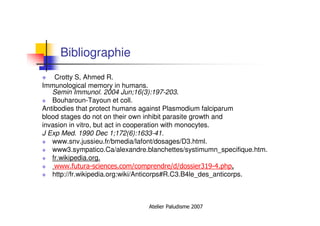 Atelier Paludisme 2007
Bibliographie
Crotty S, Ahmed R.
Immunological memory in humans.
Semin Immunol. 2004 Jun;16(3):197-203.
Bouharoun-Tayoun et coll.
Antibodies that protect humans against Plasmodium falciparum
blood stages do not on their own inhibit parasite growth and
invasion in vitro, but act in cooperation with monocytes.
J Exp Med. 1990 Dec 1;172(6):1633-41.
www.snv.jussieu.fr/bmedia/lafont/dosages/D3.html.
www3.sympatico.Ca/alexandre.blanchettes/systimumn_specifique.htm.
fr.wikipedia.org.
www.futura-sciences.com/comprendre/d/dossier319-4.php.
http://fr.wikipedia.org:wiki/Anticorps#R.C3.B4le_des_anticorps.
 