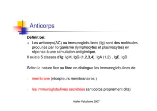 Atelier Paludisme 2007
Anticorps
Définition:
Les anticorps(AC) ou immunoglobulines (Ig) sont des molécules
produites par l’organisme (lymphocytes et plasmocytes) en
réponse à une stimulation antigénique.
Il existe 5 classes d’Ig: IgM, IgG (1,2,3,4), IgA (1,2) , IgE, IgD
Selon la nature fixe ou libre on distingue les immunoglobulines de
membrane (récepteurs membranaires )
les immunoglobulines secrétées (anticorps proprement dits)
 