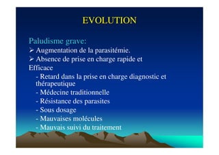 EVOLUTIONEVOLUTION
Paludisme grave:
Augmentation de la parasitémie.
Absence de prise en charge rapide et
Efficace
- Retard dans la prise en charge diagnostic et
thérapeutique
- Médecine traditionnelle
- Résistance des parasites
- Sous dosage
- Mauvaises molécules
- Mauvais suivi du traitement
 