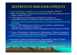 REFERENCES BIBLIOGRAPHIQUESREFERENCES BIBLIOGRAPHIQUES
1. www.clicmali.org/.../img/palu_cycle_vecteur.gif consulté le 26/02/07
2. Miller LH, DI Baruch, K Marsh and O K Doumbo.2002. The pathogenic basis of
malaria. Nature 415: 673-9
3. L.Abel Apport de l’épidemiologie génétique pour l’étude de la
susceptibilité/résistance au paludisme dans les populations humaines.
http://www.ird.fr/fr/actualites/journal/15/sas15_recherchepaludisme.pdf consulté
le 26/02/07
4. Rogier C. 2003 Paludisme de l’enfant en zone d’endemie: epidemiologie,
acquisition de l’immunité et stratégies de
lutte.http://medecinetropicale.free.fr/cours/paludisme.html consulté le 27/02/07
5. F Ariey, JB Duchemin, L Rabarijaona, L Raharimalala, V Robert dynamique et
structure des populations parasitaires-Intérêts de la théorie des métapopulations.
http://www.pasteur.mg/palc.pdf consulté le 28/02/07
6. Rasamoel P, Jambou R, Ralamboranto L, Raharimalala L, Roux J. Portage
asymptomatique et accès palustre: un équilibre complexe.
http://www.pasteur.mg/palc.pdf consulté le 28/02/07
7.www.flutrackers.com/forum/showthread.php?t=11697 consulté le 28/02/07
 