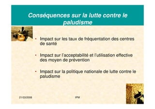 21/03/2008 IPM 10
Conséquences sur la lutte contre le
paludisme
• Impact sur les taux de fréquentation des centres
de santé
• Impact sur l’acceptabilité et l’utilisation effective
des moyen de prévention
• Impact sur la politique nationale de lutte contre le
paludisme
 