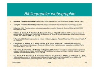 21/03/2008 IPM 12
Bibliographie/ webographie
• Anonyme. Fondation Wikimedia [cited 20 mars.2008] available from http://fr.wikipedia.org/wiki/Papyrus_Ebers
• Anonyme. Fondation Wikimedia [cited 27 feb.2007] available from http://fr.wikipedia.org/wiki/Papyrus_Ebers
• D. Bonnet,1986. Représentations culturelles du paludisme chez les Mooses du Burkina. Multigraph ORSTOM,
Ouagadougou, 64 p.
• D. Diallo, C. Diakité, P. P. Mounkoro, D. Sangaré, B. Graz, J. Falquet & S. Giani, 2007. La prise en charge du
paludisme par les thérapeutes traditionnels dans les aires de santé de Kendié (Bandiagara) et de Finkolo (Sikasso)
au Mali. Mali Médical, Tome XXII (4) : 1-8
• F. Nuwaha, 2002. People’s perception of malaria in Mbarara, Uganda. Tropical Medicine and International Health, 7
(5) : 462–470.
• I. Nzeyimana , A. Somian, M.-C. Henry, P. Gazin, S.-B. Assi, L. Monjour & J. Delmont, 2006. Nosologie
populaire des maladies infantiles dans l’Ouest de la Côte-d’Ivoire. Implications pour le paludisme. Bull Soc Pathol
Exot, 2006, 99, (2) :129-134.
• D. S.Tarimo, G.K. Lwihula, J.N. Minjas & I.C. Bygbjerg, 2000. Mothers’ perceptions and knowledgeon childhood
malaria in the holendemic Kibaha district,Tanzania: implications for malaria control and the IMCI strategy. Tropical
Medicine and International Health, 5 (3) :179–184.
• P. J. Winch, A. M. Makemba,: S. R. Kamazima, I M. Lurie, G. K. Lwlhula, Z. PREMJI, J. N. Minjas & C. J. Shiff,
1996. Local terminology for febrile illnesses in Bagamoyo district, Tanzania and its impact on the design of a
community-based Malaria Control Programme. Soc. Sci. Med., 42 (7) :1057-1067.
 