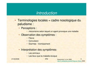 21/03/2008 IPM 3
Introduction
• Terminologies locales = cadre nosologique du
paludisme :
• Perceptions :
• mécanisme selon lequel un agent provoque une maladie
• Observation des symptômes :
• Fièvre
• Convulsion
• Diarrhée - Vomissement
• Interprétation des symptômes:
• Les animaux
• Les lieux que la maladie évoque
Nzeyimana I. et al. 2006
http://fr.wikipedia.org/wiki/Papyrus_Ebers 2008
 