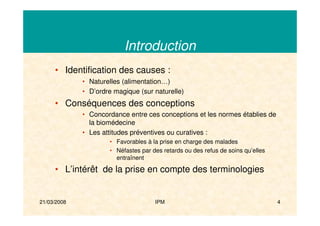 21/03/2008 IPM 4
Introduction
• Identification des causes :
• Naturelles (alimentation…)
• D’ordre magique (sur naturelle)
• Conséquences des conceptions
• Concordance entre ces conceptions et les normes établies de
la biomédecine
• Les attitudes préventives ou curatives :
• Favorables à la prise en charge des malades
• Néfastes par des retards ou des refus de soins qu’elles
entraînent
• L’intérêt de la prise en compte des terminologies
 