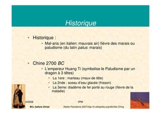 21/03/2008 IPM 5
Historique
• Historique :
• Mal-aria (en italien: mauvais air) fièvre des marais ou
paludisme (du latin palus: marais)
• Chine 2700 BC
• L’empereur Huang Ti (symbolise le Paludisme par un
dragon à 3 têtes)
• La 1ere : marteau (maux de tête)
• La 2nde : sceau d’eau glacée (frisson)
• La 3eme: diadème de fer porté au rouge (fièvre de la
maladie)
Atelier Paludisme 2007/http://fr.wikipedia.org/wiki/Nei ChingBC= before Christ
 