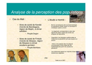 21/03/2008 IPM 9
Analyse de la perception des populations
• Cas du Mali :
• Aires de santé de Kendié
(Cercle de Bandiagara,
région de Mopti), à climat
sahélien
• Peuple Dogon
• Aires de santé de Finkolo
(Cercle de Sikasso, région
de Sikasso) à climat
soudano-guinéen.
• Peuple Bambara
• L’étude a montré :
• Bonne connaissance de la symptomatologie
du paludisme simple (wobu ou soumaya) et
compliqué (sada ou kono)
• Le diagnostic correspondant à celui des
agents de santé n’ayant pas accès aux
analyses de laboratoire
• Cependant, les étiologies traditionnelles et
modernes du paludisme sont pas toujours en
accord
• même si les piqûres des moustiques
commençaient à être citées par les
tradithérapeutes parmi les causes du
paludisme
• Les traitements étaient en majorité à base de
substances végétales.
Diallo et al, 2007.
 