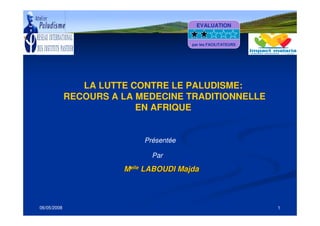 06/05/2008 1
LA LUTTE CONTRE LE PALUDISME:
RECOURS A LA MEDECINE TRADITIONNELLE
EN AFRIQUE
MMelleelle
LABOUDILABOUDI MajdaMajda
Présentée
Par
EVALUATION
par les FACILITATEURS
 