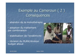 06/05/200806/05/2008 Atelier 2008Atelier 2008 1414
ConsConsééquencesquences
- abandon de la monothérapie
- adoption du traitement
par combinaison
- stabilisation de l’endémicité
- révision du PLAN/révision
budget alloué
Exemple au Cameroun ( 2 )Exemple au Cameroun ( 2 )
 