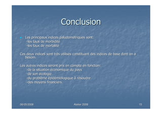 06/05/200806/05/2008 Atelier 2008Atelier 2008 1515
ConclusionConclusion
Les principaux indicesLes principaux indices paludompaludoméétriquestriques sont:sont:
--les taux de morbiditles taux de morbiditéé
--les taux de mortalitles taux de mortalitéé
Ces deux indices sont trCes deux indices sont trèès utiliss utiliséés constituant des indices de base dont on as constituant des indices de base dont on a
besoin.besoin.
Les autres indices seront pris en compte en fonction:Les autres indices seront pris en compte en fonction:
--de la situationde la situation ééconomique du paysconomique du pays
--de sonde son éécologiecologie
--du probldu problèèmeme éépidpidéémiologiquemiologique àà rréésoudresoudre
--des moyens financiers.des moyens financiers.
 
