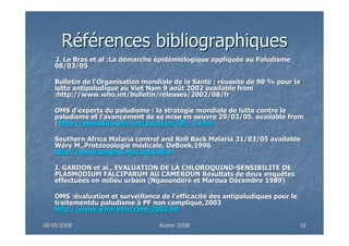 06/05/200806/05/2008 Atelier 2008Atelier 2008 1616
RRééfféérences bibliographiquesrences bibliographiques
•• J. Le Bras etJ. Le Bras et alal :La d:La déémarchemarche éépidpidéémiologique appliqumiologique appliquéée au Paludismee au Paludisme
08/03/0508/03/05
•• Bulletin de l'Organisation mondiale de la SantBulletin de l'Organisation mondiale de la Santéé : r: rééussite de 90 % pour laussite de 90 % pour la
lutte antipaludique aulutte antipaludique au VietViet NamNam 9 ao9 aoûût 2002t 2002 availableavailable fromfrom
:http://:http://www.who.intwww.who.int/bulletin/releases/2002/08//bulletin/releases/2002/08/frfr
•• OMS dOMS d’’experts du paludisme : la stratexperts du paludisme : la stratéégie mondiale de lutte contre legie mondiale de lutte contre le
paludisme et lpaludisme et l’’avancement de sa mise en oeuvre 29/03/05.avancement de sa mise en oeuvre 29/03/05. availableavailable fromfrom
:: http://http://mosquito.who.intmosquito.who.int/docs/ecr20fr_3.htm/docs/ecr20fr_3.htm
•• SouthernSouthern AfricaAfrica Malaria controlMalaria control andand Roll Back Malaria 31/03/05Roll Back Malaria 31/03/05 availableavailable
WWééryry M.,M.,ProtozoologieProtozoologie mméédicale,dicale, DeBoekDeBoek,1996,1996
http://www.pasteur.mg/palu.htlmhttp://www.pasteur.mg/palu.htlm
•• J. GARDON etJ. GARDON et alal., EVALUATION DE LA CHLOROQUINO., EVALUATION DE LA CHLOROQUINO--SENSIBILITE DESENSIBILITE DE
PLASMODIUM FALCIPARUM AU CAMEROUN RPLASMODIUM FALCIPARUM AU CAMEROUN Réésultats de deux enquêtessultats de deux enquêtes
effectueffectuéées en milieu urbain (es en milieu urbain (NgaoundNgaoundéérréé etet MarouaMaroua DDéécembre 1989)cembre 1989)
•• OMS :OMS :éévaluation et surveillance de lvaluation et surveillance de l’’efficacitefficacitéé des antipaludiques pour ledes antipaludiques pour le
traitementdutraitementdu paludismepaludisme àà PF non compliquPF non compliquéé,2003,2003
http://http://www.whowww.who/htm//htm/rbmrbm/2003.50/2003.50
 