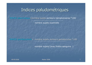 06/05/200806/05/2008 Atelier 2008Atelier 2008 77
INDICEINDICE plasmodiqueplasmodique=nombre sujets=nombre sujets porteurs hématozoaires *100
nombre sujets examinés
INDICEINDICE gamgaméétocytairetocytaire= nombre sujets porteurs gam= nombre sujets porteurs gaméétocytes *100tocytes *100
nombre sujets (avec frottis sanguins )
IndicesIndices paludompaludoméétriquestriques
 
