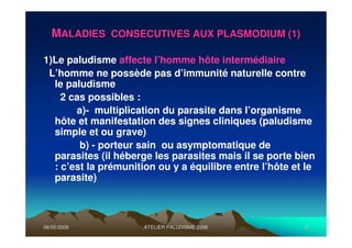 06/05/200806/05/2008 ATELIER PALUDISME 2008ATELIER PALUDISME 2008 66
MMALADIES CONSECUTIVES AUX PLASMODIUM (1)ALADIES CONSECUTIVES AUX PLASMODIUM (1)
1)Le paludisme affecte l’homme hôte intermédiaire :
L’homme ne possède pas d’immunité naturelle contre
le paludisme
2 cas possibles :
a)- multiplication du parasite dans l’organisme
hôte et manifestation des signes cliniques (paludisme
simple et ou grave)
b) - porteur sain ou asymptomatique de
parasites (il héberge les parasites mais il se porte bien
: c’est la prémunition ou y a équilibre entre l’hôte et le
parasite)
 