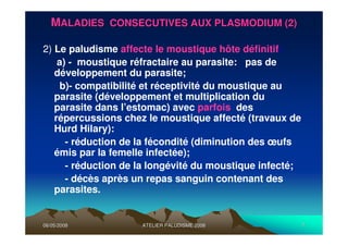 06/05/200806/05/2008 ATELIER PALUDISME 2008ATELIER PALUDISME 2008 77
MMALADIES CONSECUTIVES AUX PLASMODIUM (2)ALADIES CONSECUTIVES AUX PLASMODIUM (2)
2) Le paludisme affecte le moustique hôte définitif:
a) - moustique réfractaire au parasite: pas de
développement du parasite;
b)- compatibilité et réceptivité du moustique au
parasite (développement et multiplication du
parasite dans l’estomac) avec parfois des
répercussions chez le moustique affecté (travaux de
Hurd Hilary):
- réduction de la fécondité (diminution des œufs
émis par la femelle infectée);
- réduction de la longévité du moustique infecté;
- décès après un repas sanguin contenant des
parasites.
 