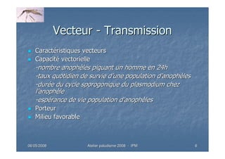 06/05/200806/05/2008 Atelier paludisme 2008Atelier paludisme 2008 -- IPMIPM 66
VecteurVecteur -- TransmissionTransmission
CaractCaractééristiques vecteursristiques vecteurs
CapacitCapacitéé vectoriellevectorielle
--nombre anophnombre anophèèles piquant un homme en 24hles piquant un homme en 24h
--taux quotidien de survie dtaux quotidien de survie d’’une population dune population d’’anophanophèèlesles
--durduréée du cyclee du cycle sporogoniquesporogonique du plasmodium chezdu plasmodium chez
ll’’anophanophèèlele
--espespéérance de vie population drance de vie population d’’anophanophèèlesles
PorteurPorteur
Milieu favorableMilieu favorable
 