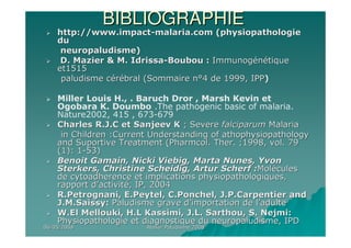 06/05/200806/05/2008 Atelier Paludisme 2008Atelier Paludisme 2008
BIBLIOGRAPHIEBIBLIOGRAPHIE
http://www.impacthttp://www.impact--malaria.com (physiopathologiemalaria.com (physiopathologie
dudu
neuropaludisme)neuropaludisme)
D. Mazier & M. IdrissaD. Mazier & M. Idrissa--Boubou :Boubou : ImmunogImmunogéénnéétiquetique
etet15151515
paludisme cpaludisme céérréébral (Sommaire nbral (Sommaire n°°4 de 1999, IPP4 de 1999, IPP))
Miller Louis H., . Baruch Dror , Marsh Kevin et
Ogobara K. Doumbo .The pathogenic basic of malaria.
Nature2002, 415 , 673-679
Charles R.J.C et Sanjeev KCharles R.J.C et Sanjeev K ; Severe; Severe falciparumfalciparum MalariaMalaria
in Children :Current Understanding of athophysiopathologyin Children :Current Understanding of athophysiopathology
and Suportive Treatment (Pharmcol. Ther. ;1998, vol. 79and Suportive Treatment (Pharmcol. Ther. ;1998, vol. 79
(1): 1(1): 1--53)53)
Benoit Gamain, Nicki Viebig, Marta Nunes, YvonBenoit Gamain, Nicki Viebig, Marta Nunes, Yvon
Sterkers, Christine Scheidig, Artur Scherf :Sterkers, Christine Scheidig, Artur Scherf :MolMolééculescules
de cytoadherence et implications physiopathologiques,de cytoadherence et implications physiopathologiques,
rapport drapport d’’activitactivitéé, IP, 2004, IP, 2004
R.Petrognani, E.Peytel, C.Ponchel, J.P.Carpentier andR.Petrognani, E.Peytel, C.Ponchel, J.P.Carpentier and
J.M.Saissy:J.M.Saissy: Paludisme grave dPaludisme grave d’’importation de limportation de l’’adulteadulte
W.El Mellouki, H.L Kassimi, J.L. Sarthou, S. Nejmi:W.El Mellouki, H.L Kassimi, J.L. Sarthou, S. Nejmi:
Physiopathologie et diagnostique du neuropaludisme, IPDPhysiopathologie et diagnostique du neuropaludisme, IPD
 