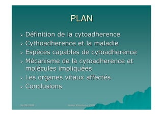06/05/200806/05/2008 Atelier Paludisme 2008Atelier Paludisme 2008
PLANPLAN
DDééfinition de la cytoadherencefinition de la cytoadherence
Cythoadherence et la maladieCythoadherence et la maladie
EspEspèèces capables de cytoadherenceces capables de cytoadherence
MMéécanisme de la cytoadherence etcanisme de la cytoadherence et
molmoléécules impliqucules impliquééeses
Les organes vitaux affectLes organes vitaux affectééss
ConclusionsConclusions
 