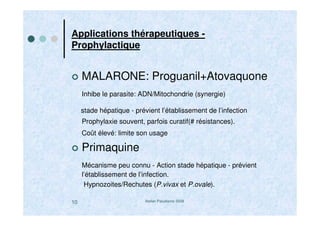 Atelier Paludisme 200810
Applications thérapeutiques -
Prophylactique
MALARONE: Proguanil+Atovaquone
Inhibe le parasite: ADN/Mitochondrie (synergie)
stade hépatique - prévient l’établissement de l’infection
Prophylaxie souvent, parfois curatif(# résistances).
Coût élevé: limite son usage
Primaquine
Mécanisme peu connu - Action stade hépatique - prévient
l’établissement de l’infection.
Hypnozoites/Rechutes (P.vivax et P.ovale).
 