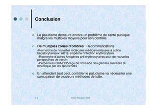Atelier Paludisme 200811
Conclusion
Le paludisme demeure encore un problème de santé publique
malgré les multiples moyens pour son contrôle.
De multiples zones d’ombres : Recommandations
-Recherche de nouvelles molécules médicamenteuses à action
hépatocytaire(ex: ACT): empêche l’infection érythrocytaire
-Recherche d’autres Antigènes pré-érythrocytaires pour de nouvelles
perspectives de vaccin
-Perpectives OGM: blocage de l’invasion des glandes salivaires du
moustique par les sporozoites
En attendant tout ceci, contrôler le paludisme va nécessiter une
conjugaison de plusieurs méthodes de lutte.
 