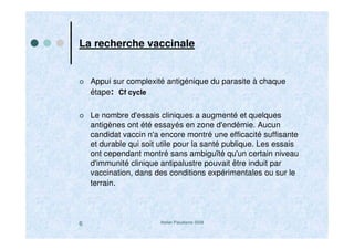 Atelier Paludisme 20086
La recherche vaccinale
Appui sur complexité antigénique du parasite à chaque
étape: Cf cycle
Le nombre d'essais cliniques a augmenté et quelques
antigènes ont été essayés en zone d'endémie. Aucun
candidat vaccin n'a encore montré une efficacité suffisante
et durable qui soit utile pour la santé publique. Les essais
ont cependant montré sans ambiguïté qu'un certain niveau
d'immunité clinique antipalustre pouvait être induit par
vaccination, dans des conditions expérimentales ou sur le
terrain.
 