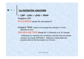 Atelier Paludisme 20087
La recherche vaccinale
CSP – LSA1 – LSA3 – TRAP-
Antigène CSP
RTS,S/ASO2A phase IIb vers phase III
Antigène TRAP: safety & immunogenicity cellulaire T contre
parasites du foie
DNA-MVA-ME-TRAP phase IIb: V.S.Moorthy et al. En Gambie:
-inefficacité sur réduction taux d’infection naturelle chez les adultes
africains immunisés.(#:Phase I: -Réduction substantielle des
parasites dans le foie des sujets non immuns).
 