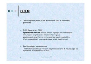 Atelier Paludisme 20088
O.G.M
Technologie de pointe: outils moléculaires pour le contrôle du
paludisme
S. H. Kappe et al., 2005
sporozoites atenués: blocage infection hépatique vers stade sanguin.
immunisation complète contre l’infection chez rongeurs
possible vaccin chez l’homme: immunisation par Vaccin vivant atténué
(Technologie difficile à transposer à grande échelle chez l’Homme).
Les Moustiques transgéniques
modifications pour bloquer l’invasion des glandes salivaires du moustique par les
sporozoites: multiples travaux en cours.
 