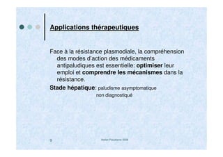 Atelier Paludisme 20089
Applications thérapeutiques
Face à la résistance plasmodiale, la compréhension
des modes d’action des médicaments
antipaludiques est essentielle: optimiser leur
emploi et comprendre les mécanismes dans la
résistance.
Stade hépatique: paludisme asymptomatique
non diagnostiqué
 