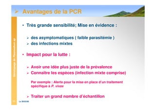 GénotypagedePlasmodiumsp
Le 28/03/0811
Avantages de la PCR
• Très grande sensibilité; Mise en évidence :
des asymptomatiques ( faible parasitémie )
des infections mixtes
• Impact pour la lutte :
Avoir une idée plus juste de la prévalence
Connaître les espèces (infection mixte comprise)
Par exemple : Alerte pour la mise en place d’un traitement
spécifique à P. vivax
Traiter un grand nombre d’échantillon
 