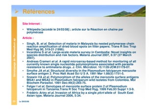 GénotypagedePlasmodiumsp
Le 28/03/0823
Références
Site Internet :
• Wikipedia [accédé le 24/03/08] ; article sur la Réaction en chaîne par
polymérase
Article :
• Singh, B. et al. Detection of malaria in Malaysia by nested polymerase chain
reaction amplification of dried blood spots on filter papers. Trans R Soc Trop
Med Hyg 90, 519-21 (1996).
• Incardona S et al. Large-scale malaria survey in Cambodia: Novel insights on
species distribution and risk factors. Malaria Journal 2007, 6:37 (27 March
2007).
• Andreas Crameri et al. A rapid microarray-based method for monitoring of all
currently known single nucleotide polymorphisms associated with parasite
resistance to antimalaria drugs. J. Clin. Microbiol. 10.1128/JCM.01178-07.
• Smythe JA et al. Structural diversity in the Plasmodium falciparum merozoite
surface antigen 2. Proc Natl Acad Sci U S A. 1991 Mar 1;88(5):1751-5.
• Snewin VA et al. Polymorphism of the alleles of the merozoite surface antigens
MSA1 and MSA2 in Plasmodium falciparum wild isolates from Colombia. Mol
Biochem Parasitol. 1991 Dec;49(2):265-75.
• Felger I et al, Genotypes of merozoite surface protein 2 of Plasmodium
falciparum in Tanzania.Trans R Soc Trop Med Hyg. 1999 Feb;93 Suppl 1:3-9.
• Frédéric Ariey et al. Invasion of Africa by a single pfcrt allele of South East
Asian type. Malaria Journal 2006, 5:34.
 