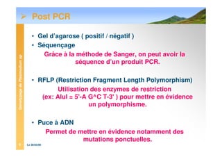 GénotypagedePlasmodiumsp
Le 28/03/086
Post PCR
• Gel d’agarose ( positif / négatif )
• Séquençage
Grâce à la méthode de Sanger, on peut avoir la
séquence d’un produit PCR.
• RFLP (Restriction Fragment Length Polymorphism)
Utilisation des enzymes de restriction
(ex: AluI = 5'-A G^C T-3' ) pour mettre en évidence
un polymorphisme.
• Puce à ADN
Permet de mettre en évidence notamment des
mutations ponctuelles.
 