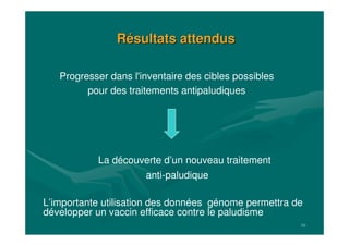 16
RRéésultats attendussultats attendus
La découverte d’un nouveau traitement
anti-paludique
L’importante utilisation des données génome permettra de
développer un vaccin efficace contre le paludisme
Progresser dans l'inventaire des cibles possibles
pour des traitements antipaludiques
 