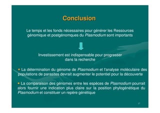 17
ConclusionConclusion
La comparaison des génomes entre les espèces de Plasmodium pourrait
alors fournir une indication plus claire sur la position phylogénétique du
Plasmodium et constituer un repère génétique
La détermination du génome de Plasmodium et l'analyse moléculaire des
populations de parasites devrait augmenter le potentiel pour la découverte
Le temps et les fonds nécessaires pour générer les Ressources
génomique et postgénomques du Plasmodium sont importants
Investissement est indispensable pour progresser
dans la recherche
 
