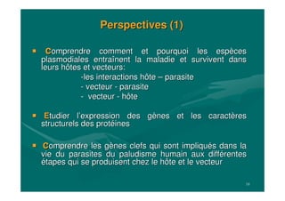 18
Perspectives (1)Perspectives (1)
ccomprendre comment et pourquoi les espomprendre comment et pourquoi les espèècesces
plasmodialesplasmodiales entraentraîînent la maladie et survivent dansnent la maladie et survivent dans
leurs hôtes et vecteurs:leurs hôtes et vecteurs:
--les interactions hôteles interactions hôte –– parasiteparasite
-- vecteurvecteur -- parasiteparasite
-- vecteurvecteur -- hôtehôte
EEtudiertudier ll’’expression des gexpression des gèènes et les caractnes et les caractèèresres
structurels des protstructurels des protééinesines
ccomprendre les gomprendre les gèènes clefs qui sont impliqunes clefs qui sont impliquéés dans las dans la
vie du parasites du paludisme humain aux diffvie du parasites du paludisme humain aux difféérentesrentes
éétapes qui se produisent chez le hôte et le vecteurtapes qui se produisent chez le hôte et le vecteur
 