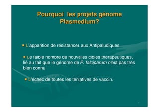 4
Pourquoi les projets gPourquoi les projets géénomenome
Plasmodium?Plasmodium?
L’échec de toutes les tentatives de vaccin.
L’apparition de résistances aux Antipaludiques
Le faible nombre de nouvelles cibles thérapeutiques,
lié au fait que le génome de P. falciparum n’est pas très
bien connu
 