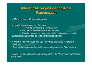 5
IntIntéérêt des projets grêt des projets géénome dunome du
PlasmodiumPlasmodium
Recherche des nouvelles méthode de diagnostic du Plasmodium
Identification des gIdentification des gèènes rnes réésistantssistants
-- Permet de comprendre le mPermet de comprendre le méécanismecanisme
- Recherche de nouveaux médicaments
- Développement de nouveaux outils performants de suivi
évaluation des activités de lutte contre le paludisme
Permet le dPermet le dééveloppement des nouvelles stratveloppement des nouvelles stratéégiesgies Recherche
vaccinale
Avoir une base de données sur le génome de Plasmodium accessible
par le web
Comprendre la biologie du parasiteComprendre la biologie du parasite
 