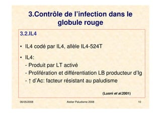 06/05/2008 Atelier Paludisme 2008 10
3.2.IL4
• IL4 codé par IL4, allèle IL4-524T
• IL4:
- Produit par LT activé
- Prolifération et différentiation LB producteur d’Ig
- ↑ d’Ac: facteur résistant au paludisme
(Luoni et al.2001)
3.Contrôle de l’infection dans le
globule rouge
 