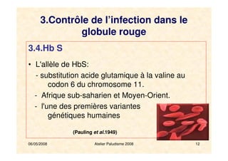 06/05/2008 Atelier Paludisme 2008 12
3.4.Hb S
• L'allèle de HbS:
- substitution acide glutamique à la valine au
codon 6 du chromosome 11.
- Afrique sub-saharien et Moyen-Orient.
- l'une des premières variantes
génétiques humaines
(Pauling et al.1949)
3.Contrôle de l’infection dans le
globule rouge
 