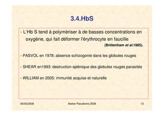 06/05/2008 Atelier Paludisme 2008 13
- L‘Hb S tend à polymériser à de basses concentrations en
oxygène, qui fait déformer l'érythrocyte en faucille
(Brittenham et al.1985).
- PASVOL en 1978: absence schizogonie dans les globules rouges
- SHEAR en1993: destruction splénique des globules rouges parasités
- WILLIAM en 2005: immunité acquise et naturelle
3.4.HbS
 