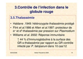 06/05/2008 14
3.5.Thalassémie
• Haldane .1949: hétérozygote thalassémie protégé
• Flint et al.1986 et Allen et al.1997: protecteur de
α+ et α0-thalassémie par pression sur Plasmodium
• Williams et al. 2002: Réponse immunitaire
↑ 44 % d’Immunoglobuline à la surface des
GR α-thalassémie par rapport au GR contrôle
infecté par P. falciparum dans 10 cas/12
Atelier Paludisme 2008
3.Contrôle de l’infection dans le
globule rouge
 