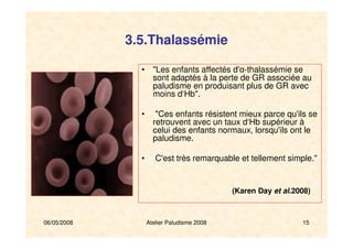 06/05/2008 Atelier Paludisme 2008 15
3.5.Thalassémie
• "Les enfants affectés d'α-thalassémie se
sont adaptés à la perte de GR associée au
paludisme en produisant plus de GR avec
moins d‘Hb".
• "Ces enfants résistent mieux parce qu'ils se
retrouvent avec un taux d‘Hb supérieur à
celui des enfants normaux, lorsqu'ils ont le
paludisme.
• C'est très remarquable et tellement simple."
(Karen Day et al.2008)
 