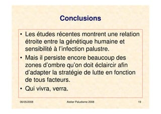 06/05/2008 Atelier Paludisme 2008 19
Conclusions
• Les études récentes montrent une relation
étroite entre la génétique humaine et
sensibilité à l’infection palustre.
• Mais il persiste encore beaucoup des
zones d’ombre qu’on doit éclaircir afin
d’adapter la stratégie de lutte en fonction
de tous facteurs.
• Qui vivra, verra.
 