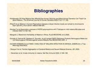 06/05/2008 Atelier Paludisme 2008 20
Bibliographies
-Kwiatkowski DP.How Malaria Has Affected the Human Genome and What Human Genetics Can Teach Us
about Malaria , The American Journal of Human Genetics 2005;77(2) 171-192.
-Rihet P et al :Malaria in Human:Plasmodium falciparun blood infection levels are lynked to chromosome
5q31-q33.Am.j.Hum.Genet 1998;63:498-505.
-Nicolas F et al.Association analuses of NCR3 polymorphims with P.falciparum mild malaria.Microbes and
infection 2007; 9:160-166.
-Margaret J. Mackinnon:Heritability of Malaria in Africa ,PLoS MEDICINE,vol 2,2005.
-Guinda A, Fairhust M, Ogobara K. Doumbo et al.X-lynked G6PD Deficiency Protects Hemizygous Males but
not Heterozygous Females against severe Malaria.Plos MEDECINE 2007; 4
-OLIVIER DOMARLE et al.FAMILY ANALYSIS OF MALARIA INFECTION IN DIENGA, GABON.Am J Trop
Med Hyg 2002;66(2).
- Ranque S et al :Familial Aggregation of Cerebral Malaria and Severe Malarial Anemia, JID ,2005.
-- Stevenson et al. Innate immunity to malaria. Nat Rev Immunol 2004; 4:169–180
 