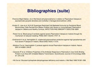 Bibliographies (suite)
-Florence Migot-Nabias et al :Red blood cell polymorphisms in relation to Plasmodium falciparum
asymptomatic parasite densities and morbidity in Senegal,ScienceDirect ,2006.
-Kirsten E. Lyke et al :HLA-A2 Supertype-Restricted Cell-Mediated Immunity by Peripheral Blood
Mononuclear Cells Derived from Malian Children with Severe or Uncomplicated Plasmodium
falciparum ,Malaria and Healthy Controls, INFECTION AND IMMUNITY 2005;5799–5808
- Rowe A et al. Blood group O protects against severe Plasmodium falciparum malaria through the
mechanism of reduced rosetting. PNAS 2007;104(44):17471–6.
-Chotivanich K et al. Hemoglobin E: a balanced polymorphism protective against high parasitemias and
thus severe P.falciparum malaria. Blood 2002;100(4):1172-6.
- Modiano D et al. Haemoglobin C protects against clinical Plasmodium falciparum malaria. Nature
2001;414(6861):305-8.
- Ceravolo IP et al. Inhibitory Properties of the Antibody Response to Plasmodium vivax Duffy Binding
Protein in an Area with Unstable Malaria Transmission. Scandinavian Journal of Immunology 2008;
67: 270–278
- Hill A et al. Glucose-6-phosphate dehydrogenase deficiency and malaria. J Mol Med 1998;76:581–588
 
