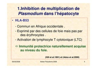 06/05/2008 Atelier Paludisme 2008 4
1.Inhibition de multiplication de
Plasmodium dans l’hépatocyte
• HLA-B53
- Commun en Afrique occidentale .
- Exprimé par des cellules de foie mais pas par
des érythrocytes .
- Activation de lymphocyte T cytotoxique (LTC)
Immunité protectrice naturellement acquise
au niveau du foie.
(Hill et al.1991) et (Adoo et al.2000)
 