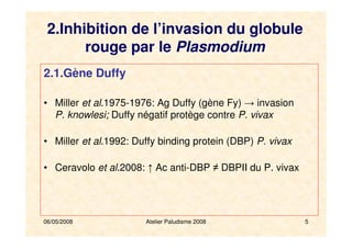 06/05/2008 Atelier Paludisme 2008 5
2.Inhibition de l’invasion du globule
rouge par le Plasmodium
2.1.Gène Duffy
• Miller et al.1975-1976: Ag Duffy (gène Fy) → invasion
P. knowlesi; Duffy négatif protège contre P. vivax
• Miller et al.1992: Duffy binding protein (DBP) P. vivax
• Ceravolo et al.2008: ↑ Ac anti-DBP ≠ DBPII du P. vivax
 